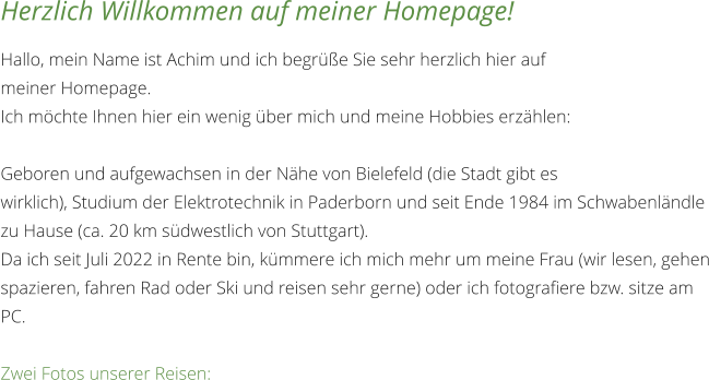 Herzlich Willkommen auf meiner Homepage! Hallo, mein Name ist Achim und ich begrüße Sie sehr herzlich hier auf meiner Homepage.  Ich möchte Ihnen hier ein wenig über mich und meine Hobbies erzählen: Geboren und aufgewachsen in der Nähe von Bielefeld (die Stadt gibt es wirklich), Studium der Elektrotechnik in Paderborn und seit Ende 1984 im Schwabenländle zu Hause (ca. 20 km südwestlich von Stuttgart). Da ich seit Juli 2022 in Rente bin, kümmere ich mich mehr um meine Frau (wir lesen, gehen spazieren, fahren Rad oder Ski und reisen sehr gerne) oder ich fotografiere bzw. sitze am PC.  Zwei Fotos unserer Reisen:
